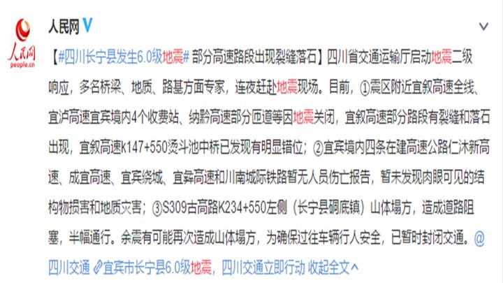 【四川省交通运输厅启动地震二级响应,多名桥梁、地质、路基方面专家,连夜赶赴地震现场。】目前,①震区附近宜叙高速全线、宜泸高速宜宾境内4个收费站、纳黔高速部分匝道等因地震关闭,宜叙高速部分路段有裂缝和落石出现,宜叙高速k147+550烫斗池中桥已发现有明显错位;②宜宾境内四条在建高速公路仁沐新高速、成宜高速、宜宾绕城、宜彝高速和川南城际铁路暂无人员伤亡报告,暂未发现肉眼可见的结构物损害和地质灾害;③S309古高路K234+550左侧(长宁县硐底镇)山体塌方,造成道路阻塞,半幅通行。余震有可能再次造成山体塌方,为确保过往车辆行人安全,已暂时封闭交通。(来源:人民网)